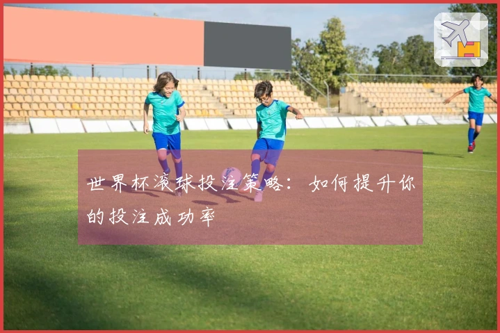 世界杯滚球投注策略：如何提升你的投注成功率