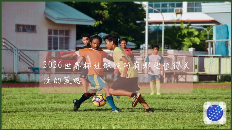 2026世界杯让球技巧有哪些值得关注的策略
